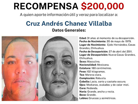 La Fiscalía General del Estado de Chihuahua ofrece una recompensa de $200,000 por información que ayude a localizar a Cruz Andrés Chanez Villalba, desaparecido en 2011 en Nuevo Casas Grandes, Chihuahua. Cuenta con tatuajes en la mano izquierda, pantorrilla derecha y hombro izquierdo.